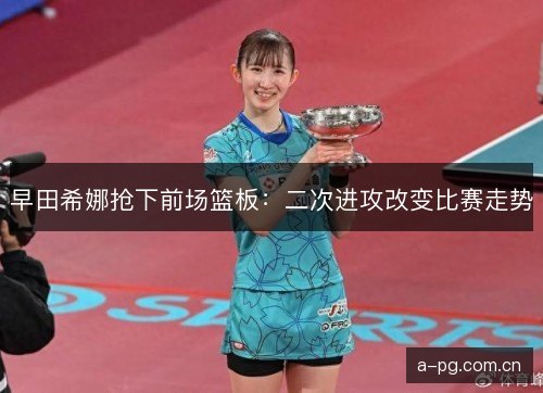 早田希娜抢下前场篮板：二次进攻改变比赛走势